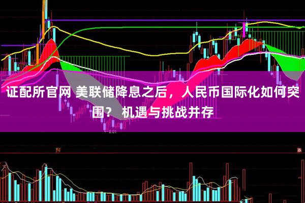 证配所官网 美联储降息之后，人民币国际化如何突围？ 机遇与挑战并存