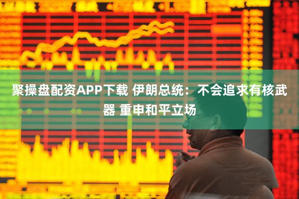 聚操盘配资APP下载 伊朗总统：不会追求有核武器 重申和平立场