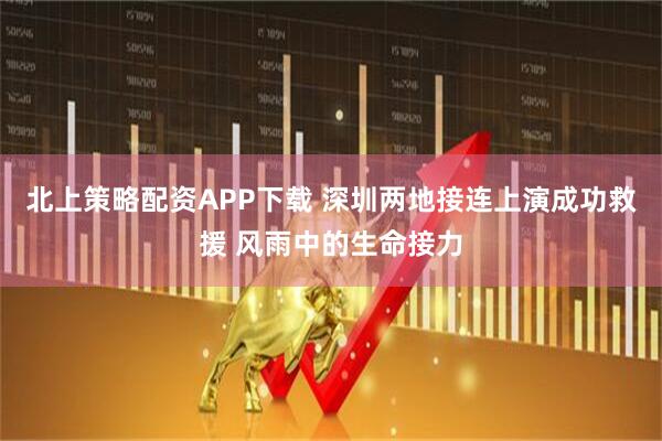 北上策略配资APP下载 深圳两地接连上演成功救援 风雨中的生命接力