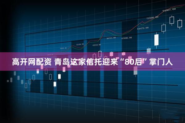 高开网配资 青岛这家信托迎来“80后”掌门人