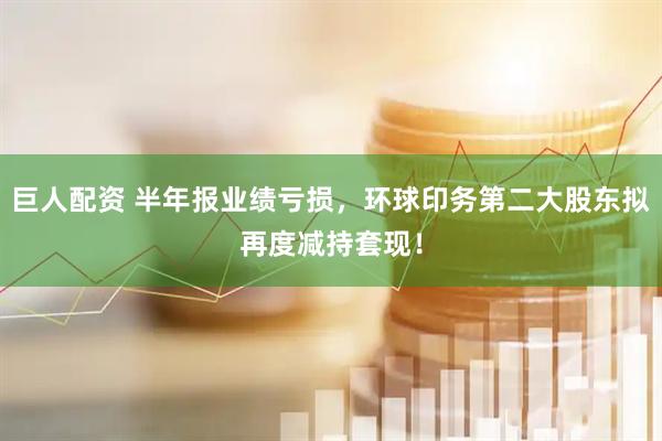 巨人配资 半年报业绩亏损，环球印务第二大股东拟再度减持套现！
