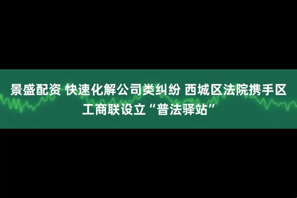 景盛配资 快速化解公司类纠纷 西城区法院携手区工商联设立“普法驿站”