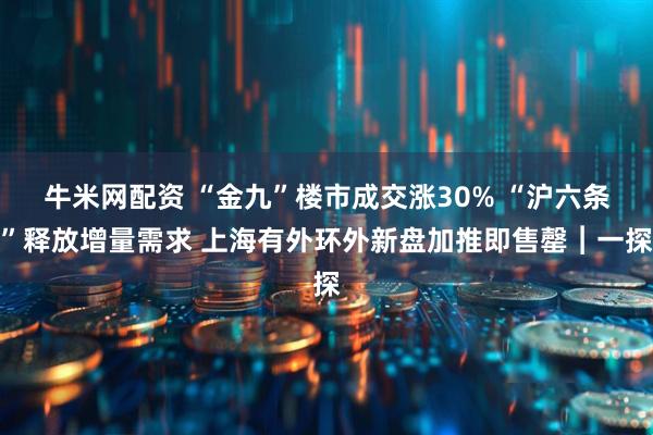 牛米网配资 “金九”楼市成交涨30% “沪六条”释放增量需求 上海有外环外新盘加推即售罄︱一探