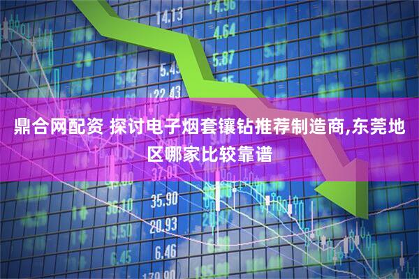 鼎合网配资 探讨电子烟套镶钻推荐制造商,东莞地区哪家比较靠谱