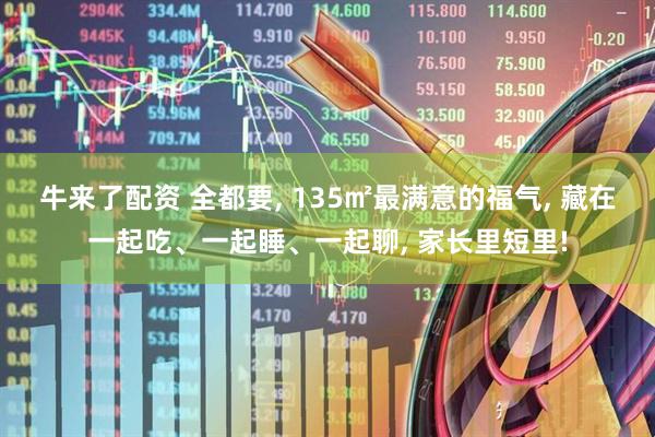 牛来了配资 全都要, 135㎡最满意的福气, 藏在一起吃、一起睡、一起聊, 家长里短里!