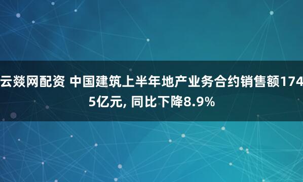 云燚网配资 中国建筑上半年地产业务合约销售额1745亿元, 同比下降8.9%