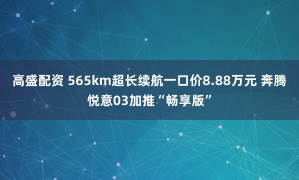 高盛配资 565km超长续航一口价8.88万元 奔腾悦意03加推“畅享版”