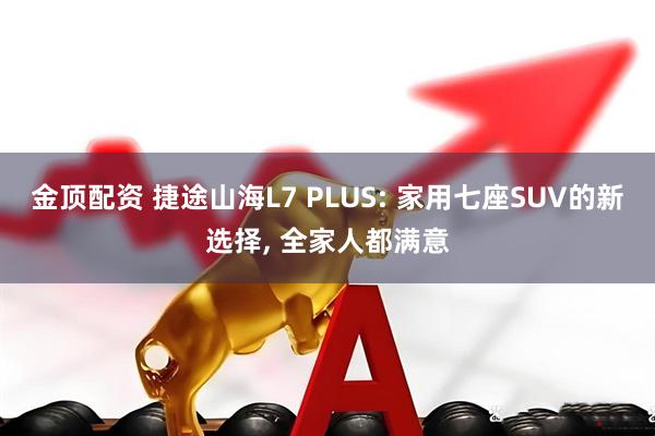 金顶配资 捷途山海L7 PLUS: 家用七座SUV的新选择, 全家人都满意