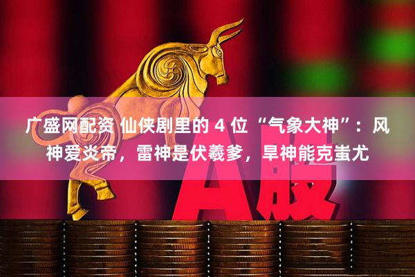 广盛网配资 仙侠剧里的 4 位 “气象大神”：风神爱炎帝，雷神是伏羲爹，旱神能克蚩尤