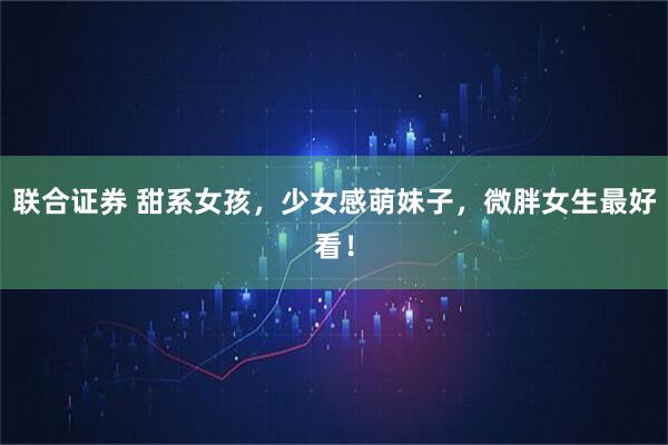 联合证券 甜系女孩，少女感萌妹子，微胖女生最好看！