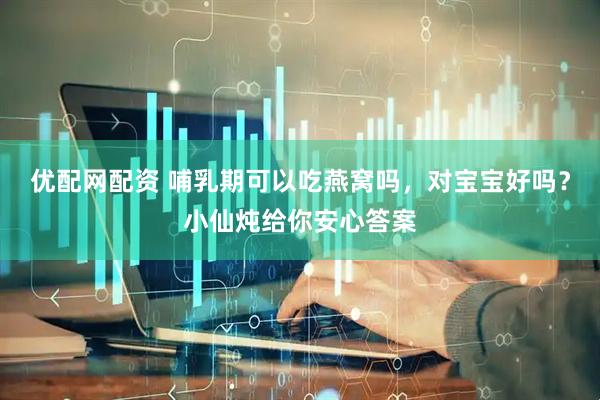 优配网配资 哺乳期可以吃燕窝吗，对宝宝好吗？小仙炖给你安心答案