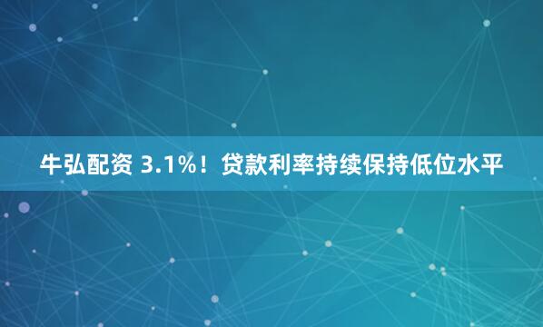 牛弘配资 3.1%！贷款利率持续保持低位水平