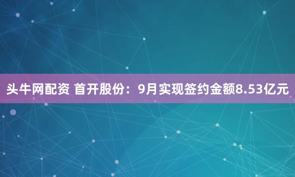 头牛网配资 首开股份：9月实现签约金额8.53亿元