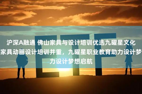 沪深A融通 佛山家具与设计培训优选九曜星文化传媒，家具动画设计培训并重，九曜星职业教育助力设计梦想启航