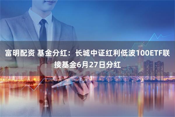 富明配资 基金分红：长城中证红利低波100ETF联接基金6月27日分红