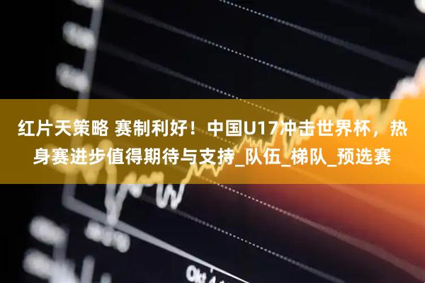 红片天策略 赛制利好！中国U17冲击世界杯，热身赛进步值得期待与支持_队伍_梯队_预选赛