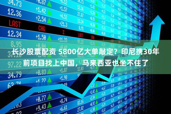 长沙股票配资 5800亿大单敲定？印尼携30年前项目找上中国，马来西亚也坐不住了