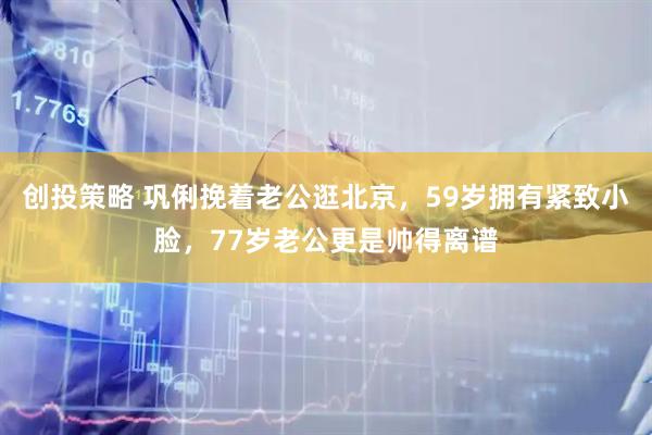 创投策略 巩俐挽着老公逛北京，59岁拥有紧致小脸，77岁老公更是帅得离谱