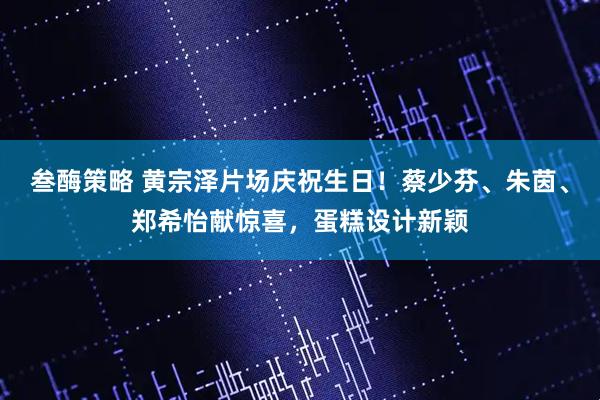 叁酶策略 黄宗泽片场庆祝生日！蔡少芬、朱茵、郑希怡献惊喜，蛋糕设计新颖