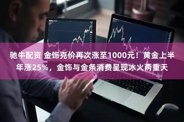 驰牛配资 金饰克价再次涨至1000元！黄金上半年涨25%，金饰与金条消费呈现冰火两重天